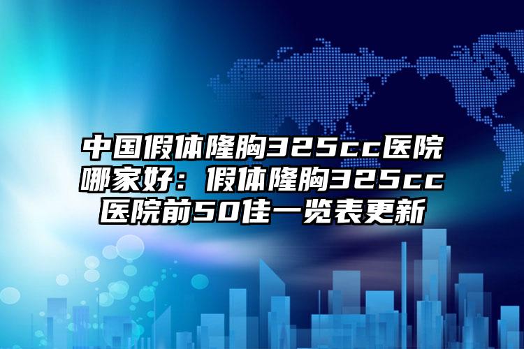 中国假体隆胸325cc医院哪家好：假体隆胸325cc医院前50佳一览表更新