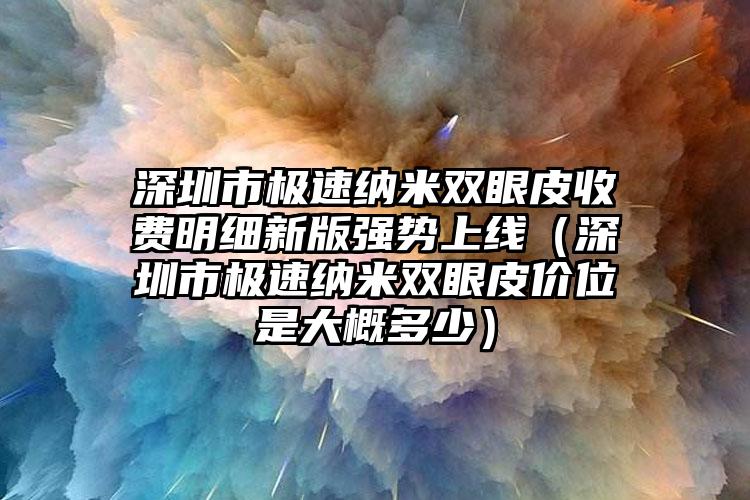 深圳市极速纳米双眼皮收费明细新版强势上线（深圳市极速纳米双眼皮价位是大概多少）