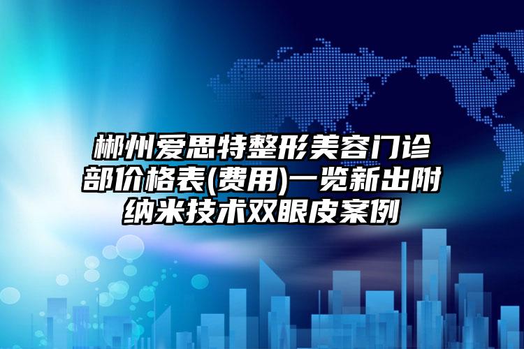 郴州爱思特整形美容门诊部价格表(费用)一览新出附纳米技术双眼皮案例