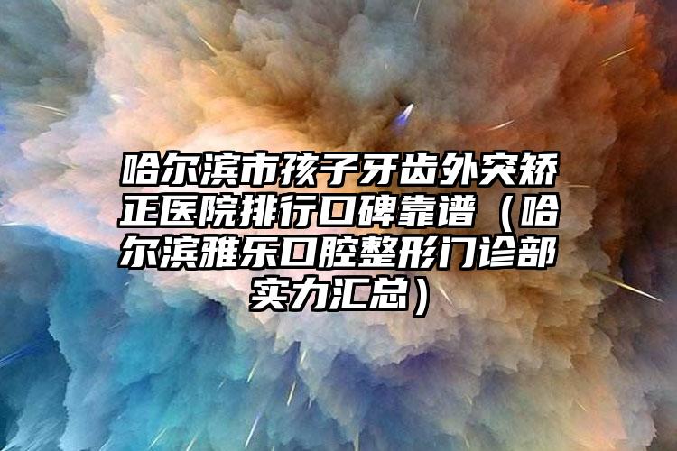 哈尔滨市孩子牙齿外突矫正医院排行口碑靠谱（哈尔滨雅乐口腔整形门诊部实力汇总）