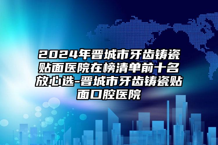 2024年晋城市牙齿铸瓷贴面医院在榜清单前十名放心选-晋城市牙齿铸瓷贴面口腔医院