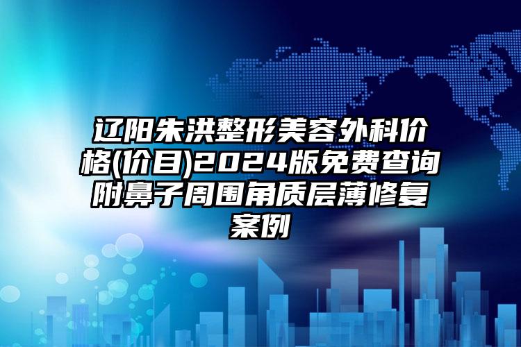 辽阳朱洪整形美容外科价格(价目)2024版免费查询附鼻子周围角质层薄修复案例