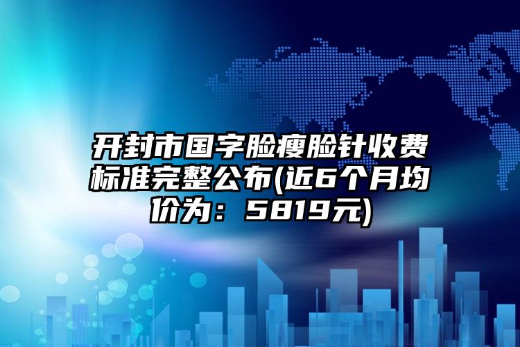 开封市国字脸瘦脸针收费标准完整公布(近6个月均价为：5819元)