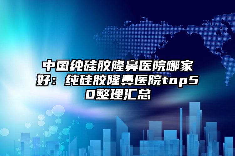 中国纯硅胶隆鼻医院哪家好：纯硅胶隆鼻医院top50整理汇总