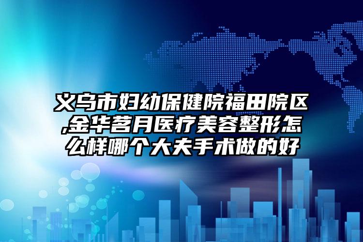 义乌市妇幼保健院福田院区,金华茗月医疗美容整形怎么样哪个大夫手术做的好