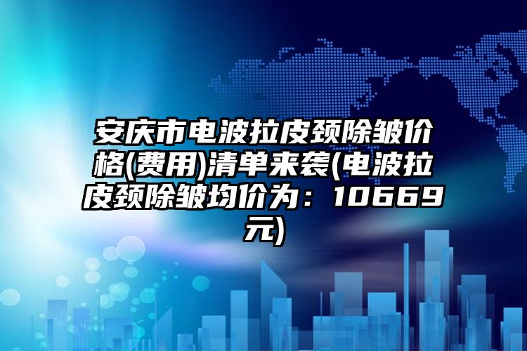 安庆市电波拉皮颈除皱价格(费用)清单来袭(电波拉皮颈除皱均价为：10669元)