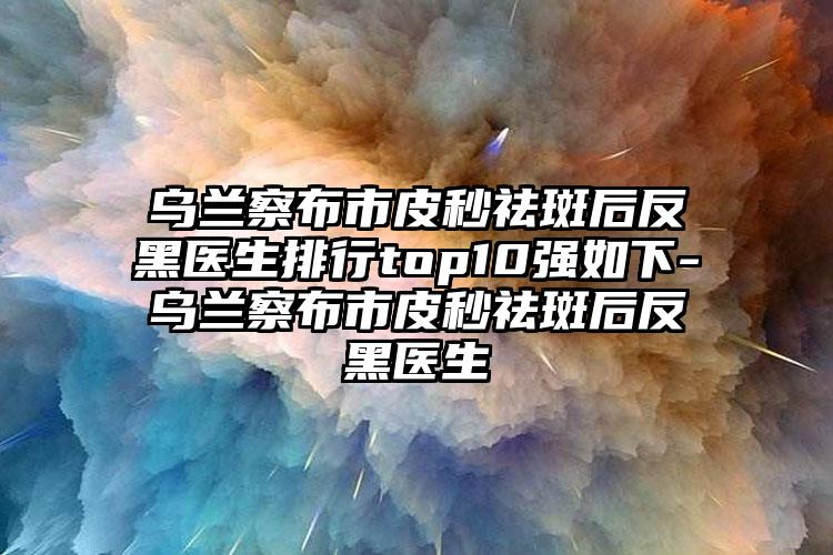 乌兰察布市皮秒祛斑后反黑医生排行top10强如下-乌兰察布市皮秒祛斑后反黑医生