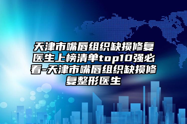 天津市嘴唇组织缺损修复医生上榜清单top10强必看-天津市嘴唇组织缺损修复整形医生