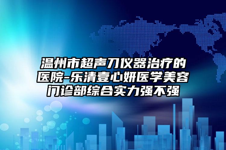 温州市超声刀仪器治疗的医院-乐清壹心妍医学美容门诊部综合实力强不强