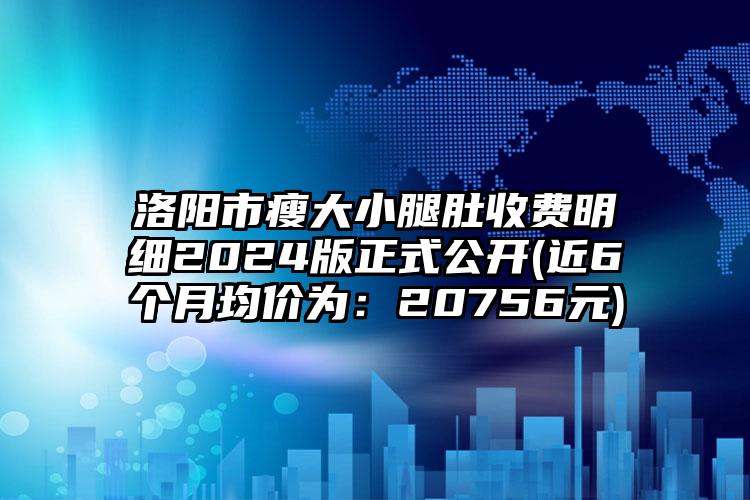 洛阳市瘦大小腿肚收费明细2024版正式公开(近6个月均价为：20756元)