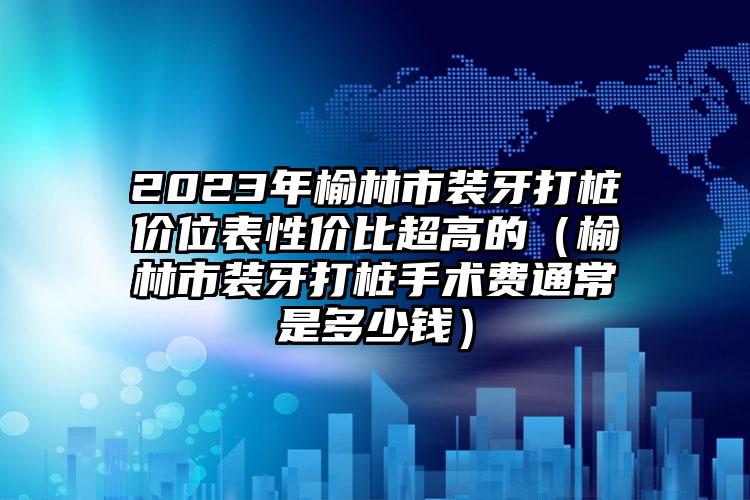 2023年榆林市装牙打桩价位表性价比超高的（榆林市装牙打桩手术费通常是多少钱）