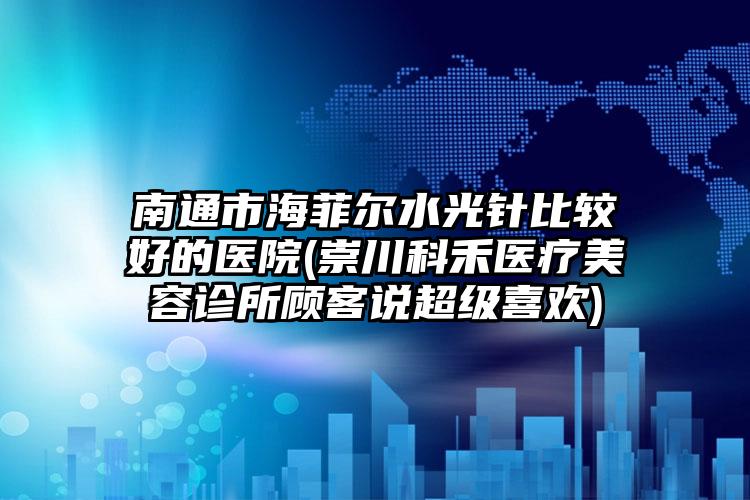 南通市海菲尔水光针比较好的医院(崇川科禾医疗美容诊所顾客说超级喜欢)