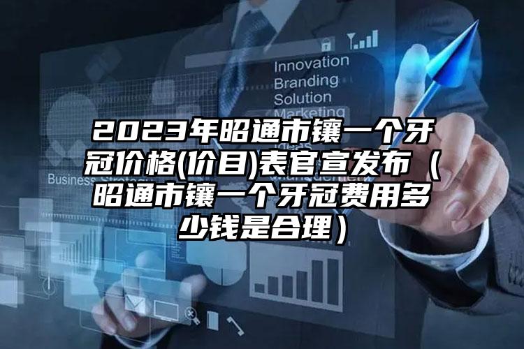 2023年昭通市镶一个牙冠价格(价目)表官宣发布（昭通市镶一个牙冠费用多少钱是合理）