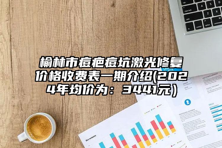 榆林市痘疤痘坑激光修复价格收费表一期介绍(2024年均价为：3441元）