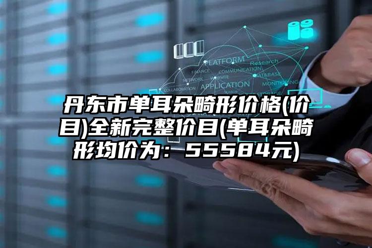 丹东市单耳朵畸形价格(价目)全新完整价目(单耳朵畸形均价为：55584元)