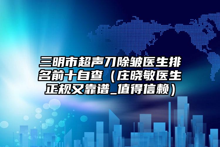 三明市超声刀除皱医生排名前十自查（庄晓敏医生正规又靠谱_值得信赖）