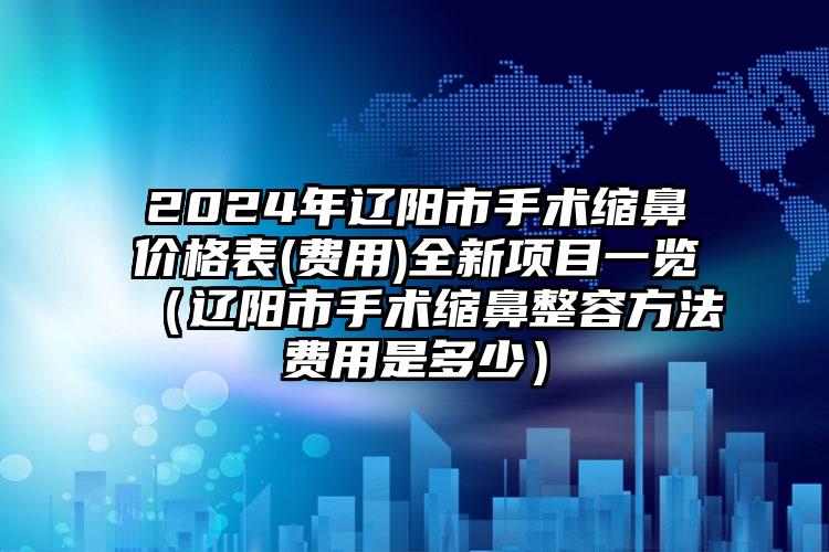 2024年辽阳市手术缩鼻价格表(费用)全新项目一览（辽阳市手术缩鼻整容方法费用是多少）