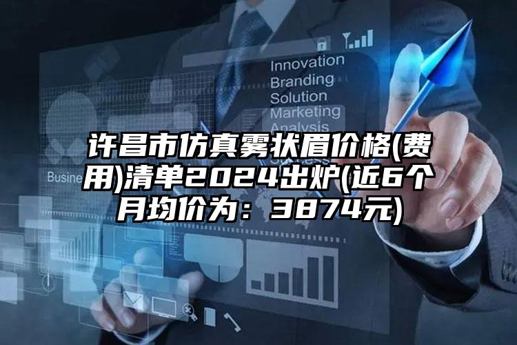 许昌市仿真雾状眉价格(费用)清单2024出炉(近6个月均价为：3874元)