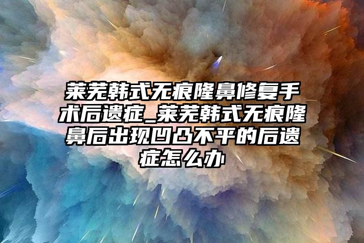 莱芜韩式无痕隆鼻修复手术后遗症_莱芜韩式无痕隆鼻后出现凹凸不平的后遗症怎么办