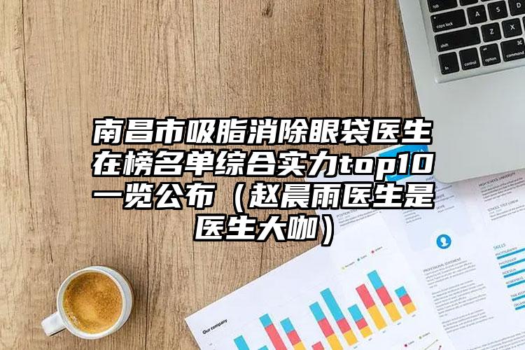 南昌市吸脂消除眼袋医生在榜名单综合实力top10一览公布（赵晨雨医生是医生大咖）