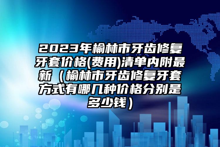 2023年榆林市牙齿修复牙套价格(费用)清单内附最新（榆林市牙齿修复牙套方式有哪几种价格分别是多少钱）