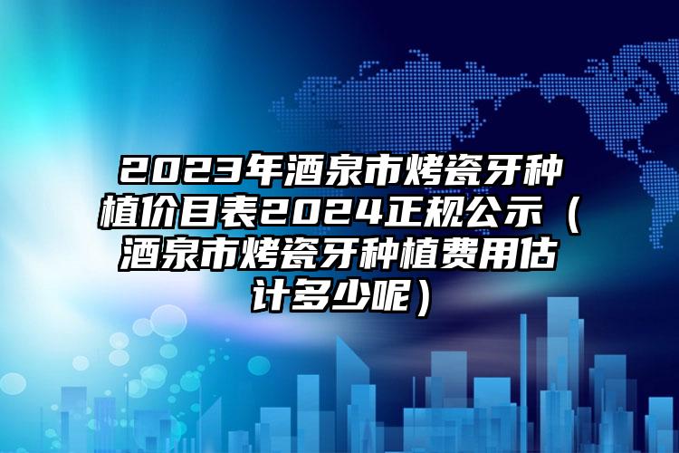 2023年酒泉市烤瓷牙种植价目表2024正规公示（酒泉市烤瓷牙种植费用估计多少呢）