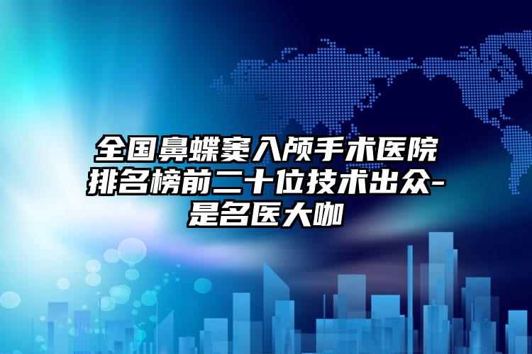 全国鼻蝶窦入颅手术医院排名榜前二十位技术出众-是名医大咖