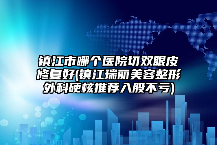 镇江市哪个医院切双眼皮修复好(镇江瑞丽美容整形外科硬核推荐入股不亏)