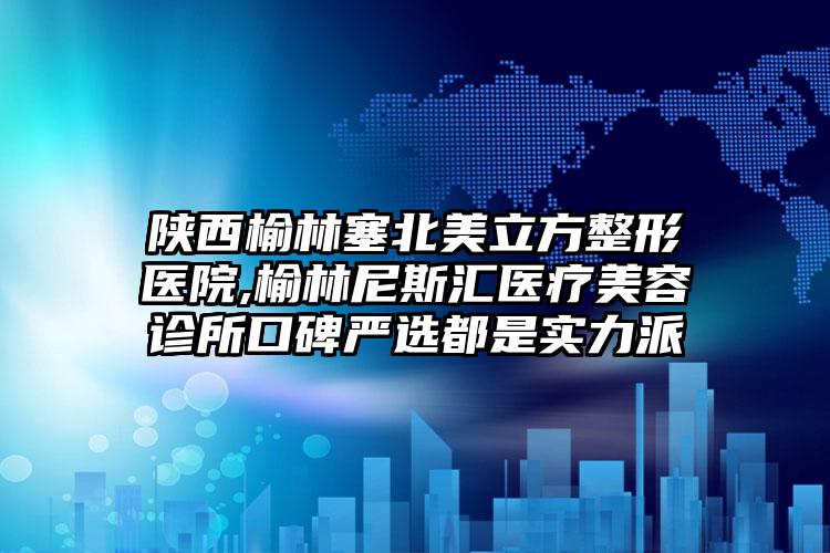 陕西榆林塞北美立方整形医院,榆林尼斯汇医疗美容诊所口碑严选都是实力派