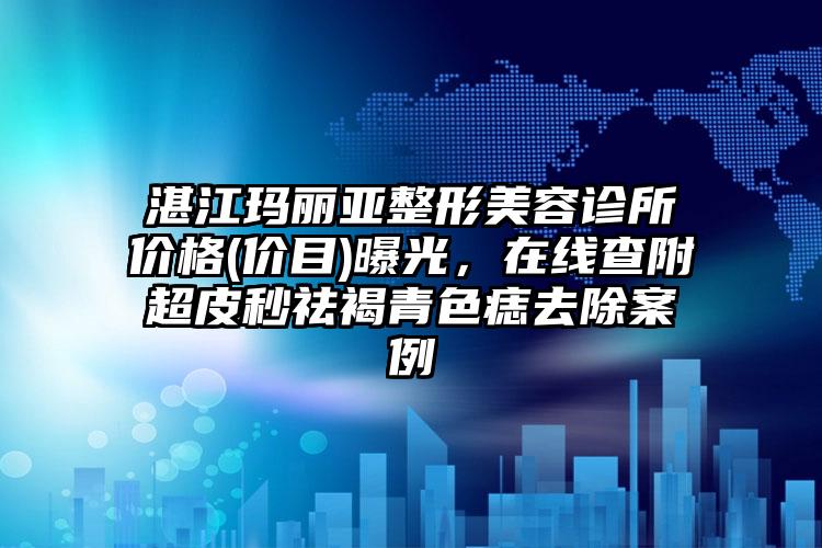 湛江玛丽亚整形美容诊所价格(价目)曝光，在线查附超皮秒祛褐青色痣去除案例