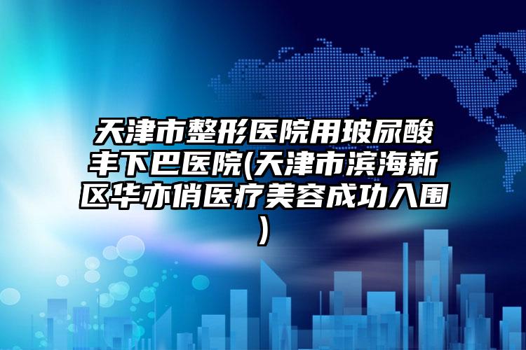 天津市整形医院用玻尿酸丰下巴医院(天津市滨海新区华亦俏医疗美容成功入围)