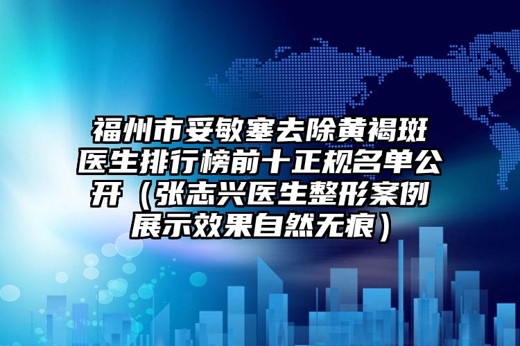 福州市妥敏塞去除黄褐斑医生排行榜前十正规名单公开（张志兴医生整形案例展示效果自然无痕）