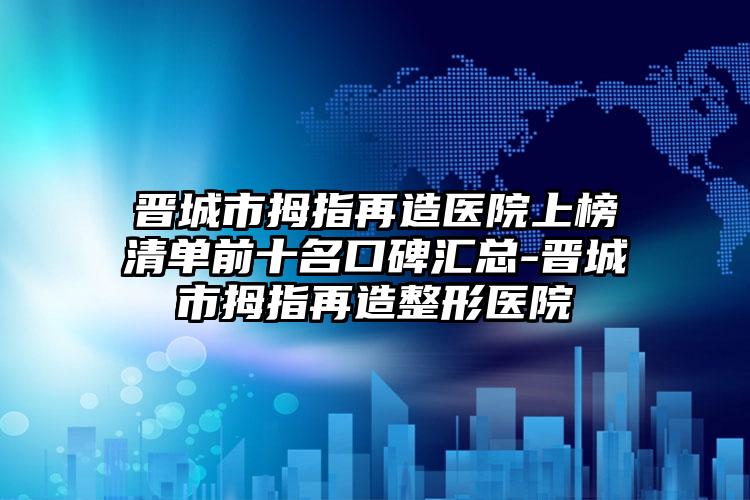 晋城市拇指再造医院上榜清单前十名口碑汇总-晋城市拇指再造整形医院