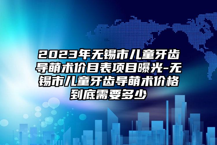 2023年无锡市儿童牙齿导萌术价目表项目曝光-无锡市儿童牙齿导萌术价格到底需要多少