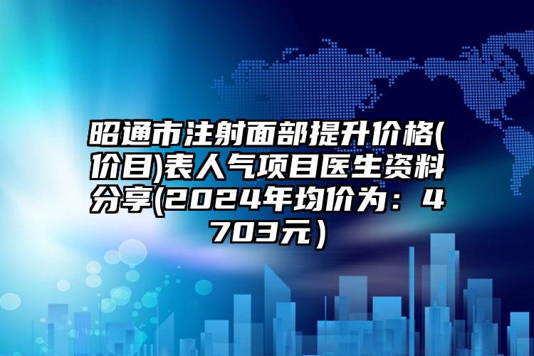 昭通市注射面部提升价格(价目)表人气项目医生资料分享(2024年均价为：4703元）