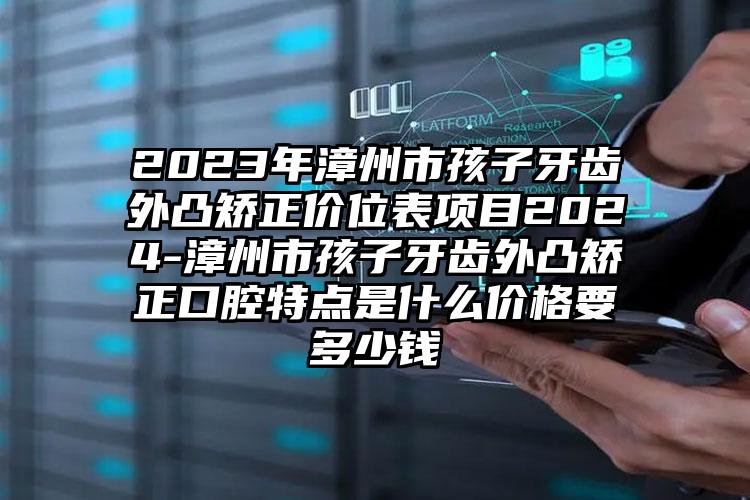 2023年漳州市孩子牙齿外凸矫正价位表项目2024-漳州市孩子牙齿外凸矫正口腔特点是什么价格要多少钱