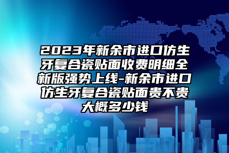 2023年新余市进口仿生牙复合瓷贴面收费明细全新版强势上线-新余市进口仿生牙复合瓷贴面贵不贵大概多少钱