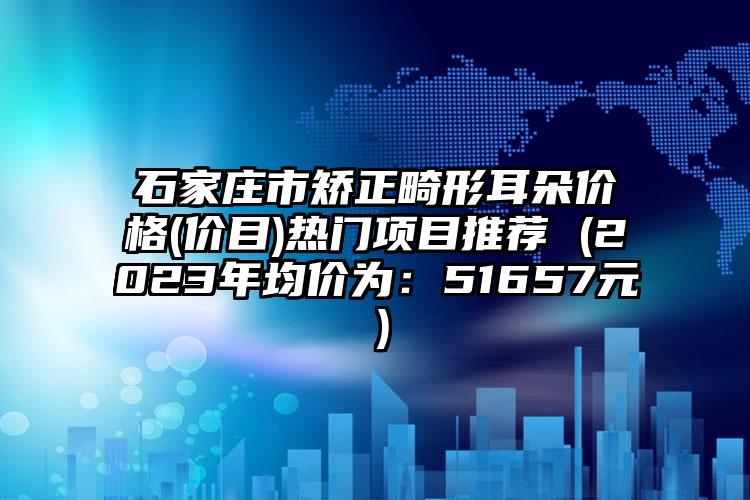 石家庄市矫正畸形耳朵价格(价目)热门项目推荐 (2023年均价为：51657元）