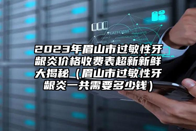 2023年眉山市过敏性牙龈炎价格收费表超新新鲜大揭秘（眉山市过敏性牙龈炎一共需要多少钱）