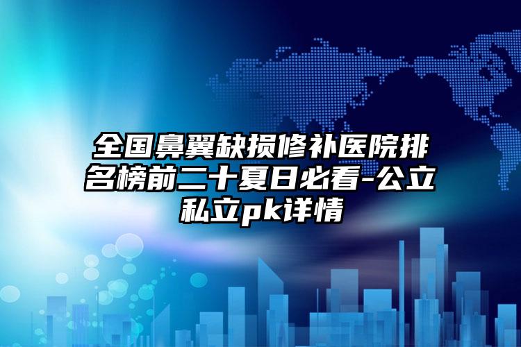 全国鼻翼缺损修补医院排名榜前二十夏日必看-公立私立pk详情