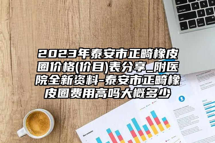 2023年泰安市正畸橡皮圈价格(价目)表分享_附医院全新资料-泰安市正畸橡皮圈费用高吗大概多少