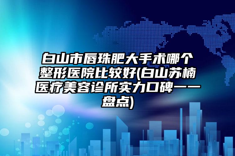 白山市唇珠肥大手术哪个整形医院比较好(白山苏楠医疗美容诊所实力口碑一一盘点)