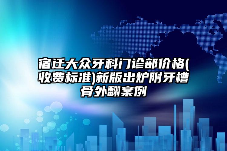 宿迁大众牙科门诊部价格(收费标准)新版出炉附牙槽骨外翻案例