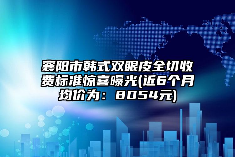 襄阳市韩式双眼皮全切收费标准惊喜曝光(近6个月均价为：8054元)