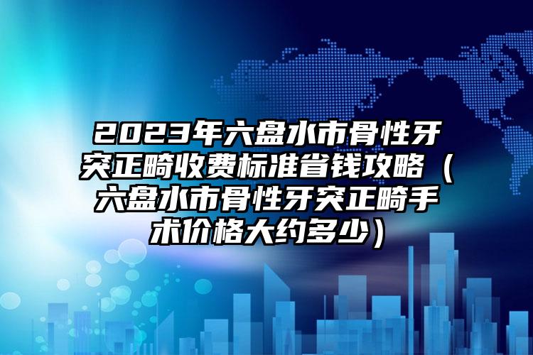 2023年六盘水市骨性牙突正畸收费标准省钱攻略（六盘水市骨性牙突正畸手术价格大约多少）