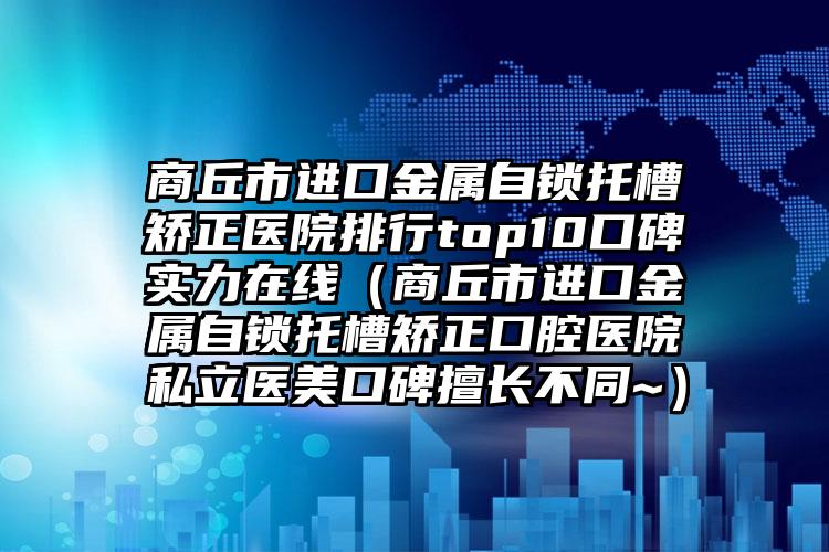 商丘市进口金属自锁托槽矫正医院排行top10口碑实力在线（商丘市进口金属自锁托槽矫正口腔医院私立医美口碑擅长不同~）