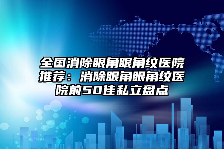 全国消除眼角眼角纹医院推荐：消除眼角眼角纹医院前50佳私立盘点