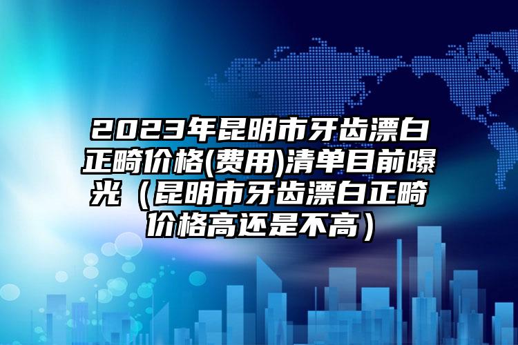 2023年昆明市牙齿漂白正畸价格(费用)清单目前曝光（昆明市牙齿漂白正畸价格高还是不高）