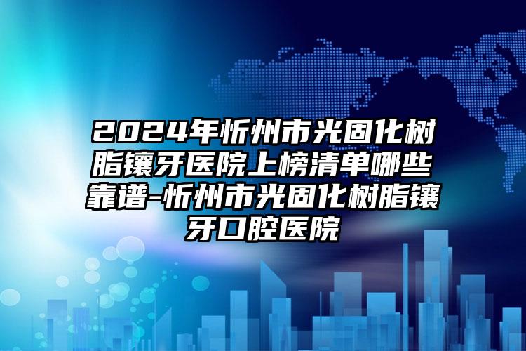 2024年忻州市光固化树脂镶牙医院上榜清单哪些靠谱-忻州市光固化树脂镶牙口腔医院