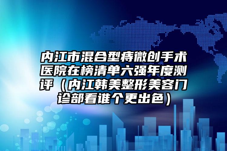 内江市混合型痔微创手术医院在榜清单六强年度测评（内江韩美整形美容门诊部看谁个更出色）